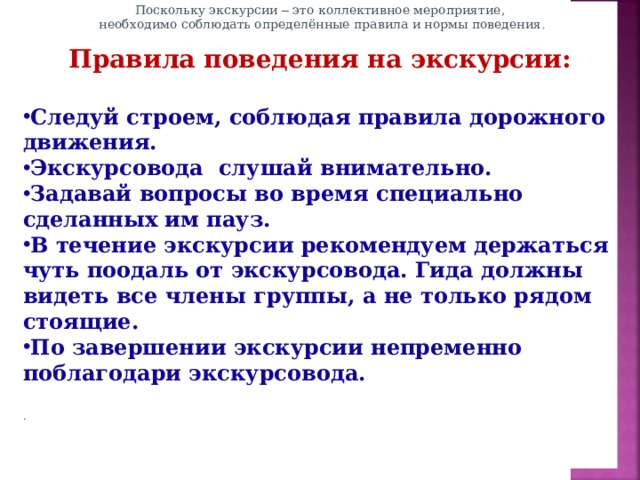 Поскольку экскурсии – это коллективное мероприятие,  необходимо соблюдать определённые правила и нормы поведения .   Правила поведения на экскурсии:   Следуй строем, соблюдая правила дорожного движения. Экскурсовода слушай внимательно. Задавай вопросы во время специально сделанных им пауз. В течение экскурсии рекомендуем держаться чуть поодаль от экскурсовода. Гида должны видеть все члены группы, а не только рядом стоящие. По завершении экскурсии непременно поблагодари экскурсовода.                          .       Оценочная деятельность учителя строится на основе следующих общих принципов: