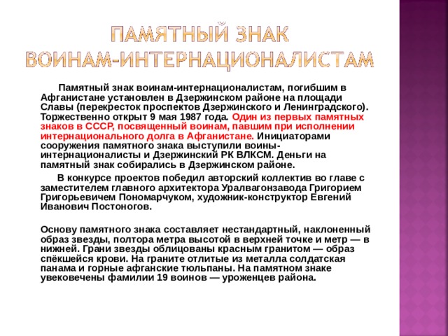 Памятный знак воинам-интернационалистам, погибшим в Афганистане установлен в Дзержинском районе на площади Славы (перекресток проспектов Дзержинского и Ленинградского). Торжественно открыт 9 мая 1987 года. Один из первых памятных знаков в СССР, посвященный воинам, павшим при исполнении интернационального долга в Афганистане. Инициаторами сооружения памятного знака выступили воины-интернационалисты и Дзержинский РК ВЛКСМ. Деньги на памятный знак собирались в Дзержинском районе.  В конкурсе проектов победил авторский коллектив во главе с заместителем главного архитектора Уралвагонзавода Григорием Григорьевичем Пономарчуком, художник-конструктор Евгений Иванович Постоногов.  Основу памятного знака составляет нестандартный, наклоненный образ звезды, полтора метра высотой в верхней точке и метр — в нижней. Грани звезды облицованы красным гранитом — образ спёкшейся крови. На граните отлитые из металла солдатская панама и горные афганские тюльпаны. На памятном знаке увековечены фамилии 19 воинов — уроженцев района.