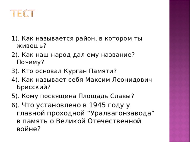 1). Как называется район, в котором ты живешь? 2). Как наш народ дал ему название? Почему? 3). Кто основал Курган Памяти? 4). Как называет себя Максим Леонидович Брисский? 5). Кому посвящена Площадь Славы? 6). Что установлено в 1945 году у главной проходной “ Уралвагонзавода ” в память о Великой Отечественной войне?