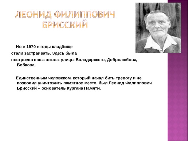 Но в 1970-е годы кладбище стали застраивать. Здесь была построена наша школа, улицы Володарского, Добролюбова, Бобкова.    Единственным человеком, который начал бить тревогу и не позволил уничтожить памятное место, был Леонид Филиппович Брисский – основатель Кургана Памяти.