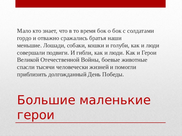 Мало кто знает, что в то время бок о бок с солдатами гордо и отважно сражались братья наши меньшие. Лошади, собаки, кошки и голуби, как и люди совершали подвиги. И гибли, как и люди. Как и Герои Великой Отечественной Войны, боевые животные спасли тысячи человечески жизней и помогли приблизить долгожданный День Победы. Большие маленькие герои