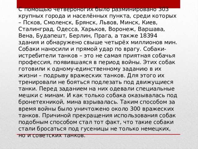 C помощью четвероногих было разминировано 303 крупных города и населённых пункта, среди которых – Псков, Смоленск, Брянск, Львов, Минск, Киев, Сталинград, Одесса, Харьков, Воронеж, Варшава, Вена, Будапешт, Берлин, Прага, а также 18394 здания и обнаружено свыше четырёх миллионов мин. Собаки наносили и прямой удар по врагу. Собаки-истребители танков – это не самая приятная собачья профессия, появившаяся в период войны. Этих собак готовили к одному-единственному заданию в их жизни – подрыву вражеских танков. Для этого их тренировали не бояться подлезать под движущиеся танки. Перед заданием на них одевали специальные мешки с минам. И как только собака оказывалась под бронетехникой, мина взрывалась. Таким способом за время войны было уничтожено около 300 вражеских танков. Причиной прекращения использования собак подобным способом стал тот факт, что такие собаки стали бросаться под гусеницы не только немецких, но и советских танков.