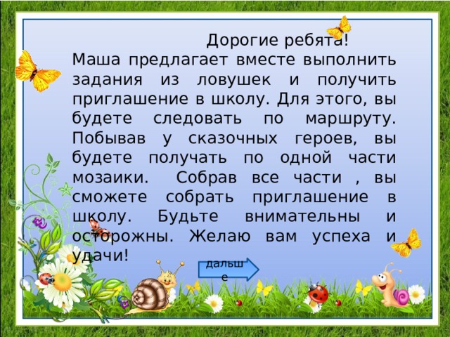 Дорогие ребята! Маша предлагает вместе выполнить задания из ловушек и получить приглашение в школу. Для этого, вы будете следовать по маршруту. Побывав у сказочных героев, вы будете получать по одной части мозаики. Собрав все части , вы сможете собрать приглашение в школу. Будьте внимательны и осторожны. Желаю вам успеха и удачи! дальше