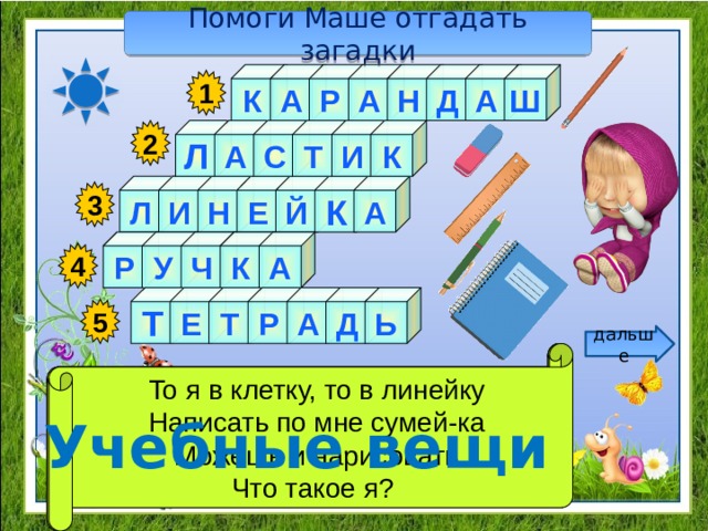 Помоги Маше отгадать загадки К А Ш Р А Н Д А 1 2 И К Т С А Л Е Л А И Н К Й 3 Р У Ч К А 4 Ь Т Д А Р Т Е 5 дальше Я люблю прямоту Как ему работу дашь,  Стальной конёк по белому полю бегает, То я в клетку, то в линейку Зря трудился карандаш.  Я жёлтый, чёрный, красный, синий, Я – сама прямая Написать по мне сумей-ка За собой чёрные следы оставляет. Можешь и нарисовать С начинкой твёрдой в середине, Сделать ровную черту Я с острым ножиком дружу, Всем я помогаю. Что такое я? И что хочу, изображу. Учебные вещи