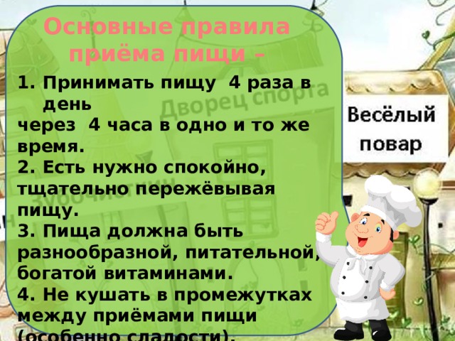 Основные правила  приёма пищи – Принимать пищу 4 раза в день через 4 часа в одно и то же время. 2. Есть нужно спокойно, тщательно пережёвывая пищу. 3. Пища должна быть разнообразной, питательной, богатой витаминами. 4. Не кушать в промежутках между приёмами пищи (особенно сладости). 5. Необходимо соблюдать норму питания: нельзя переедать и недоедать. 6. Во время еды нельзя разговаривать.  7.Не есть перед сном.