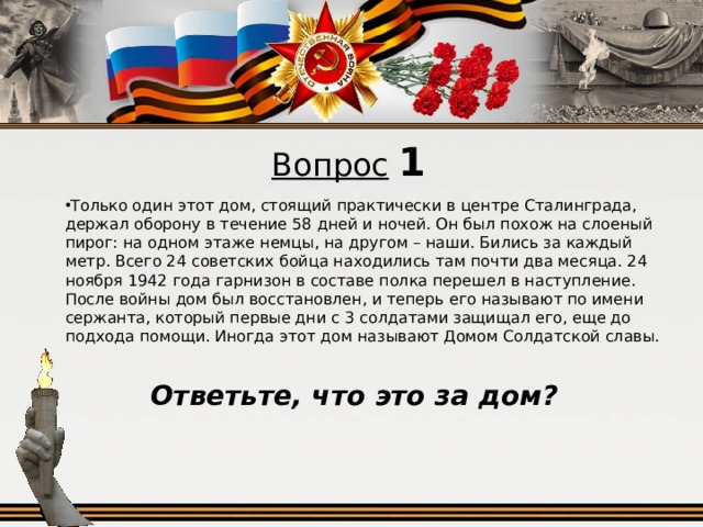 Вопрос  1 Только один этот дом, стоящий практически в центре Сталинграда, держал оборону в течение 58 дней и ночей. Он был похож на слоеный пирог: на одном этаже немцы, на другом – наши. Бились за каждый метр. Всего 24 советских бойца находились там почти два месяца. 24 ноября 1942 года гарнизон в составе полка перешел в наступление. После войны дом был восстановлен, и теперь его называют по имени сержанта, который первые дни с 3 солдатами защищал его, еще до подхода помощи. Иногда этот дом называют Домом Солдатской славы. Ответьте, что это за дом?