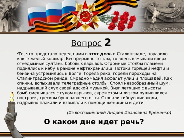 Вопрос  2 То, что предстало перед нами в этот день в Сталинграде, поразило как тяжелый кошмар. Беспрерывно то там, то здесь взмывали вверх огнедымные султаны бобовых взрывов. Огромные столбы пламени поднялись к небу в районе нефтехранилищ. Потоки горящей нефти и бензина устремились к Волге. Горела река, горели пароходы на Сталинградском рейде. Смрадно чадил асфальт улиц и площадей. Как спички, вспыхивали телеграфные столбы. Стоял невообразимый шум, надрывавший слух своей адской музыкой. Визг летящих с высоты бомб смешивался с гулом взрывов, скрежетом и лязгом рушившихся построек, треском бушевавшего огня. Стонали гибнувшие люди, надрывно плакали и взвывали к помощи женщины и дети (Из воспоминаний Андрея Ивановича Еременко )  О каком дне идет речь?