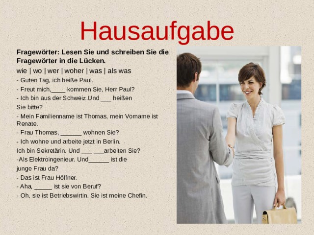 Hausaufgabe Fragewörter: Lesen Sie und schreiben Sie die Fragewörter in die Lücken. wie | wo | wer | woher | was | als was - Guten Tag, ich heiße Paul. - Freut mich,____ kommen Sie, Herr Paul? - Ich bin aus der Schweiz.Und ___ heißen Sie bitte? - Mein Familienname ist Thomas, mein Vorname ist Renate. - Frau Thomas, ______ wohnen Sie? - Ich wohne und arbeite jetzt in Berlin. Ich bin Sekretärin. Und ___ ___arbeiten Sie? -Als Elektroingenieur. Und______ ist die junge Frau da? - Das ist Frau Höffner. - Aha, _____ ist sie von Beruf? - Oh, sie ist Betriebswirtin. Sie ist meine Chefin.