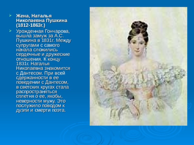 Жена, Наталья Николаевна Пушкина (1812-1863г.)  Урожденная Гончарова, вышла замуж за А.С. Пушкина в 1831г. Между супругами с самого начала сложились сердечные и дружеские отношения. К концу 1831г. Наталья Николаевна знакомится с Дантесом. При всей сдержанности в ее поведении с Дантесом, в светских кругах стала распространяться сплетня о ее, якобы, неверности мужу. Это послужило поводом к дуэли и смерти поэта.