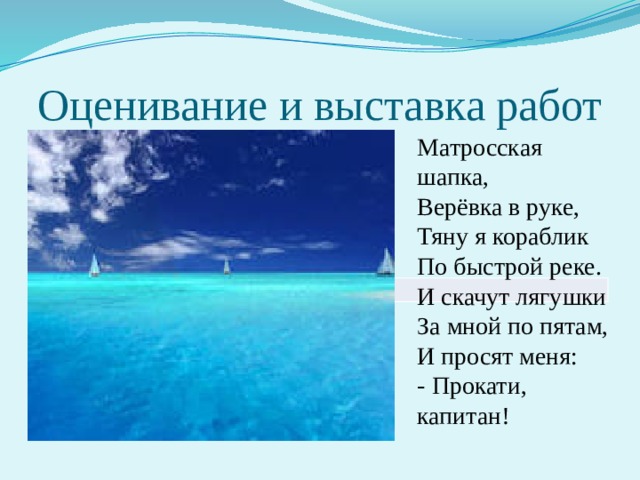 Матросская шапка,  Верёвка в руке,  Тяну я кораблик  По быстрой реке.  И скачут лягушки  За мной по пятам,  И просят меня:  - Прокати, капитан! Оценивание и выставка работ