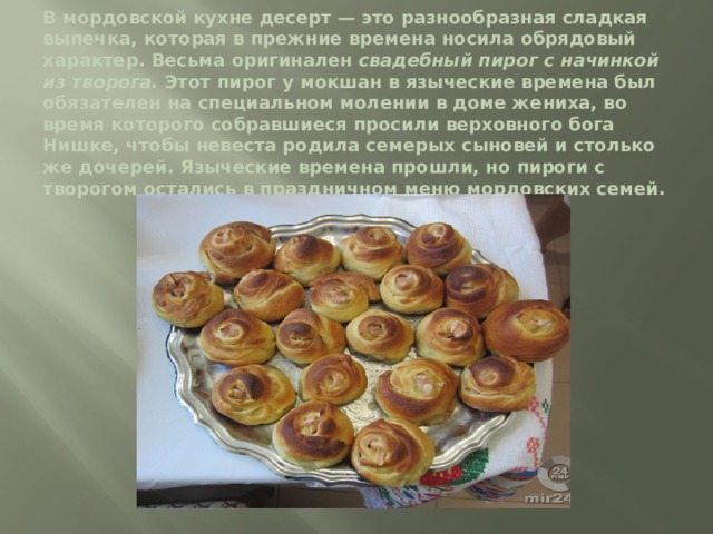 В мордовской кухне десерт — это разнообразная сладкая выпечка, которая в прежние времена носила обрядовый характер. Весьма оригинален свадебный пирог с начинкой из творога. Этот пирог у мокшан в языческие времена был обязателен на специальном молении в доме жениха, во время которого собравшиеся просили верховного бога Нишке, чтобы невеста родила семерых сыновей и столько же дочерей. Языческие времена прошли, но пироги с творогом остались в праздничном меню мордовских семей.