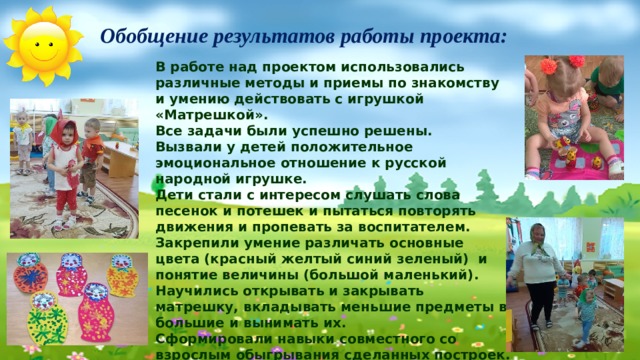 Обобщение результатов работы проекта:   В работе над проектом использовались различные методы и приемы по знакомству и умению действовать с игрушкой «Матрешкой». Все задачи были успешно решены. Вызвали у детей положительное  эмоциональное отношение к русской народной игрушке. Дети стали с интересом слушать слова песенок и потешек и пытаться повторять движения и пропевать за воспитателем. Закрепили умение различать основные цвета (красный желтый синий зеленый) и понятие величины (большой маленький). Научились открывать и закрывать матрешку, вкладывать меньшие предметы в большие и вынимать их. Сформировали навыки совместного со взрослым обыгрывания сделанных построек. Приобщение к народной игрушке матрешка вызвало радостное настроение у детей и возникновение чувства удовлетворения от игровых действий.