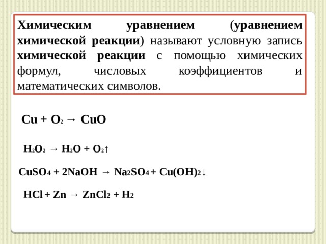 Химическим  уравнением ( уравнением  химической  реакции ) называют условную запись химической  реакции с помощью химических формул, числовых коэффициентов и математических символов. Cu + O 2 → CuO H 2 O 2 → H 2 O + O 2 ↑ CuSO 4 + 2NaOH → Na 2 SO 4  + Cu(OH) 2 ↓ HCl  + Zn → ZnCl 2 + H 2