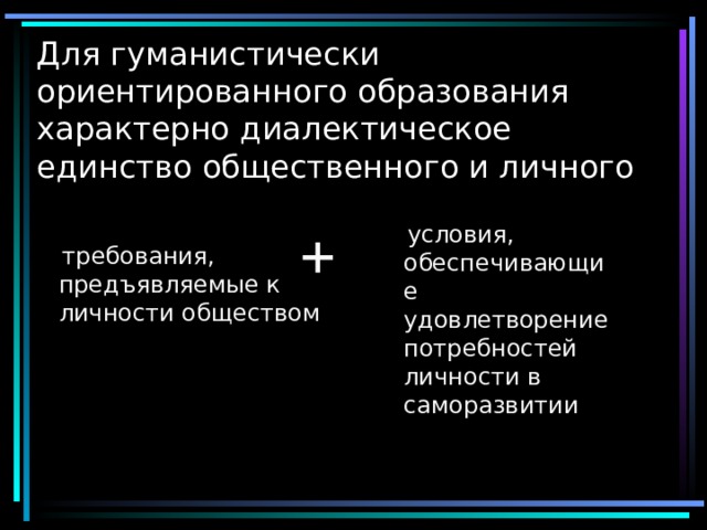 Для гуманистически  ориентированного образования характерно  диалектическое единство общественного и личного   +   условия,  обеспечивающие удовлетворение потребностей личности в саморазвитии  требования, предъявляемые к личности обществом