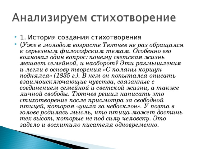 1. История создания стихотворения ( Уже в молодом возрасте Тютчев не раз обращался к серьезным философским темам. Особенно его волновал один вопрос: почему светская жизнь мешает семейной, и наоборот? Эти размышления и легли в основу творения «С поляны коршун поднялся» (1835 г.). В нем он попытался описать взаимоисключающие чувства, связанные с соединением семейной и светской жизни, а также личной свободы. Тютчев решил написать это стихотворение после присмотра за свободной птицей, которая «ушла за небосклон». У поэта в голове родилась мысль, что птица может достичь тех высот, которые не под силу человеку. Это задело и восхитило писателя одновременно.