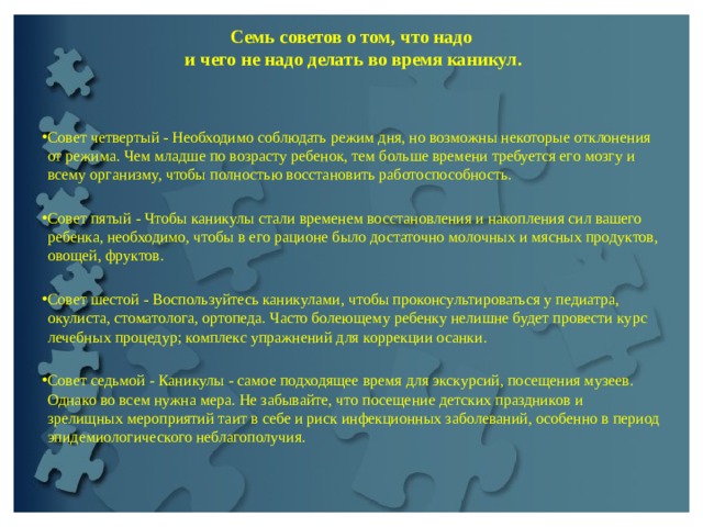 Семь советов о том, что надо  и чего не надо делать во время каникул.   Совет четвертый - Необходимо соблюдать режим дня, но возможны некоторые отклонения от режима. Чем младше по возрасту ребенок, тем больше времени требуется его мозгу и всему организму, чтобы полностью восстановить работоспособность.   Совет пятый - Чтобы каникулы стали временем восстановления и накопления сил вашего ребенка, необходимо, чтобы в его рационе было достаточно молочных и мясных продуктов, овощей, фруктов.   Совет шестой - Воспользуйтесь каникулами, чтобы проконсультироваться у педиатра, окулиста, стоматолога, ортопеда. Часто болеющему ребенку нелишне будет провести курс лечебных процедур; комплекс упражнений для коррекции осанки.  