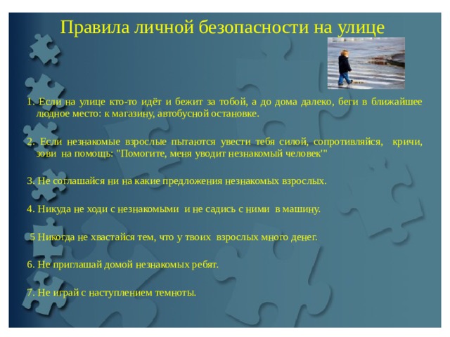 Пpaвилa личной безопасности на улице     1. Если на улице кто-то идёт и бежит за тобой, а до дoма далeкo, беги в ближайшее людное место: к магазину, автобусной остановке.   2. Если незнакомые взpoслые пытаются увести тебя силой, сопротивляйся, кричи, зови на помощь: 