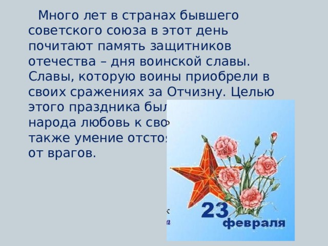 Много лет в странах бывшего советского союза в этот день почитают память защитников отечества – дня воинской славы. Славы, которую воины приобрели в своих сражениях за Отчизну. Целью этого праздника было донести до народа любовь к своей Родине, а также умение отстоять и защищать ее от врагов.