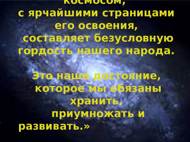 «Всё, что связано с космосом,  с ярчайшими страницами его освоения,  составляет безусловную гордость нашего народа.  Это наше достояние,  которое мы обязаны хранить,  приумножать и развивать.»  Путин В.В.