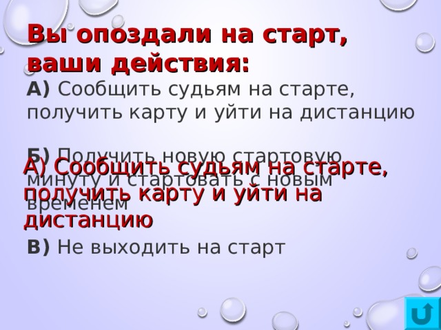 Вы опоздали на старт, ваши действия: А)  Сообщить судьям на старте, получить карту и уйти на дистанцию Б)  Получить новую стартовую минуту и стартовать с новым временем В)  Не выходить на старт А) Сообщить судьям на старте, получить карту и уйти на дистанцию