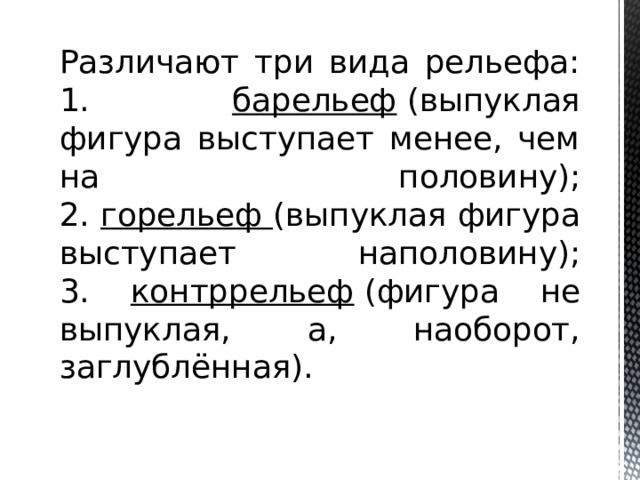 Различают три вида рельефа:  1. барельеф  (выпуклая фигура выступает менее, чем на половину);  2. горельеф (выпуклая фигура выступает наполовину);  3. контррельеф  (фигура не выпуклая, а, наоборот, заглублённая).