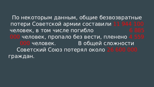 По некоторым данным, общие безвозвратные потери Советской армии составили 11 944 100 человек, в том числе погибло 6 885 000 человек, пропало без вести, пленено 4 559 000 человек. В общей сложности Советский Союз потерял около 26 600 000 граждан.