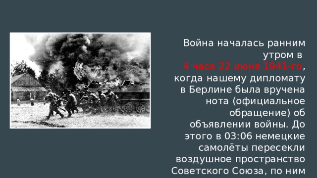 Война началась ранним утром в 4 часа 22 июня 1941-го , когда нашему дипломату в Берлине была вручена нота (официальное обращение) об объявлении войны. До этого в 03:06 немецкие самолёты пересекли воздушное пространство Советского Союза, по ним был открыт огонь.