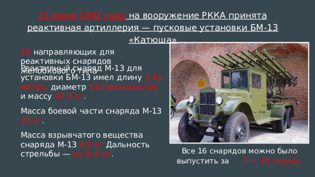 21 июня 1941 года на вооружение РККА принята реактивная артиллерия — пусковые установки БМ-13 «Катюша» 16 направляющих для реактивных снарядов желобкового типа Реактивный снаряд М-13 для установки БМ-13 имел длину 1,41 метра, диаметр 132 миллиметра и массу 42,3 кг . Масса боевой части снаряда М-13 22 кг . Масса взрывчатого вещества снаряда М-13 4,9 кг Дальность стрельбы — до 8,4 км . Все 16 снарядов можно было выпустить за 7 — 10 секунд.