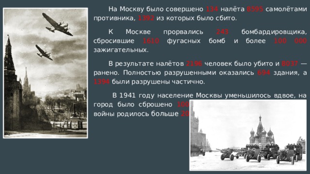 На Москву было совершено 134 налёта 8595 самолётами противника, 1392 из которых было сбито. К Москве прорвались 243 бомбардировщика, сбросившие 1610 фугасных бомб и более 100 000 зажигательных. В результате налётов 2196 человек было убито и 8037 — ранено. Полностью разрушенными оказались 694 здания, а 1394 были разрушены частично.   В 1941 году население Москвы уменьшилось вдвое, на город было сброшено 100 000 бомб, а в метро за время войны родило сь больше 200 детей .