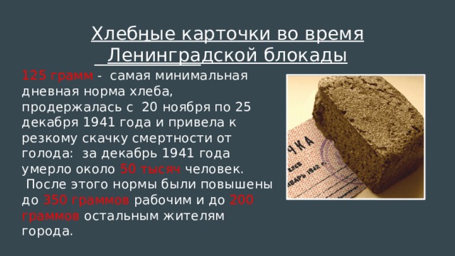 Хлебные карточки во время Ленинградской блокады  125 грамм - самая минимальная дневная норма хлеба, продержалась с 20 ноября по 25 декабря 1941 года и привела к резкому скачку смертности от голода: за декабрь 1941 года умерло около 50 тысяч человек.  После этого нормы были повышены до 350 граммов рабочим и до 200 граммов остальным жителям города.