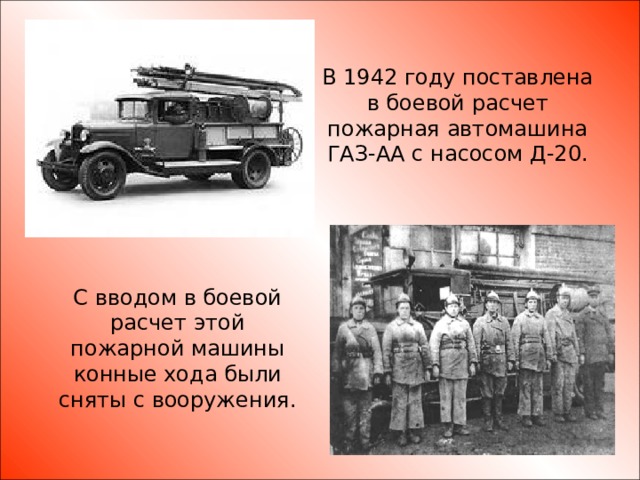 В 1942 году поставлена в боевой расчет пожарная автомашина ГАЗ-АА с насосом Д-20. С вводом в боевой расчет этой пожарной машины конные хода были сняты с вооружения.