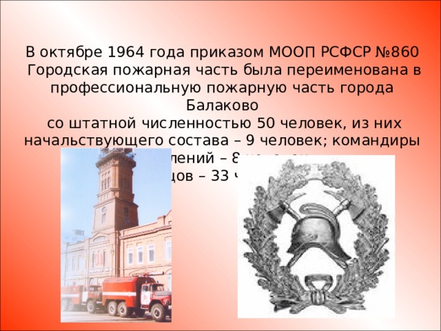 В октябре 1964 года приказом МООП РСФСР №860  Городская пожарная часть была переименована в профессиональную пожарную часть города Балаково  со штатной численностью 50 человек, из них начальствующего состава – 9 человек; командиры отделений – 8 человек;  бойцов – 33 человека.