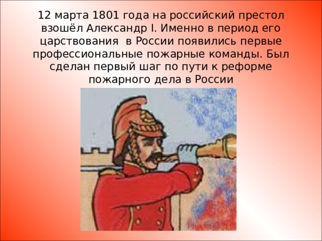 12 марта 1801 года на российский престол взошёл Александр I. Именно в период его царствования в России появились первые профессиональные пожарные команды. Был сделан первый шаг по пути к реформе пожарного дела в России