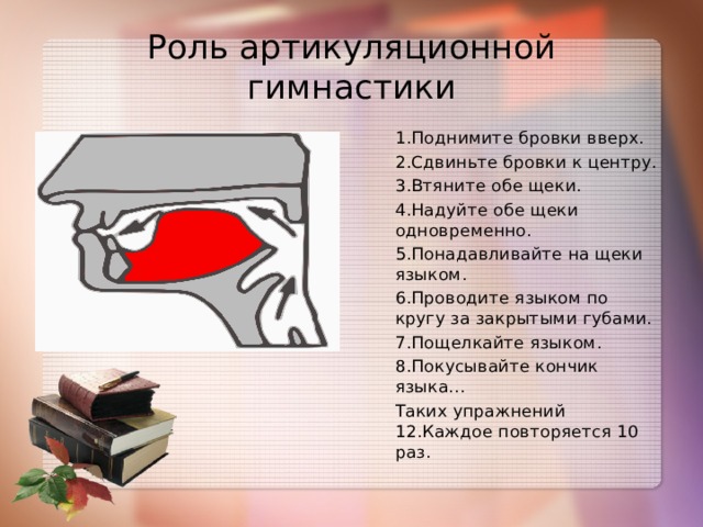 Роль артикуляционной гимнастики 1.Поднимите бровки вверх. 2.Сдвиньте бровки к центру. 3.Втяните обе щеки. 4.Надуйте обе щеки одновременно. 5.Понадавливайте на щеки языком. 6.Проводите языком по кругу за закрытыми губами. 7.Пощелкайте языком. 8.Покусывайте кончик языка… Таких упражнений 12.Каждое повторяется 10 раз.