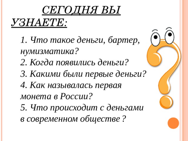 СЕГОДНЯ ВЫ УЗНАЕТЕ: 1. Что такое деньги, бартер, нумизматика? 2. Когда появились деньги? 3. Какими были первые деньги? 4. Как называлась первая монета в России? 5. Что происходит с деньгами в современном обществе  ?