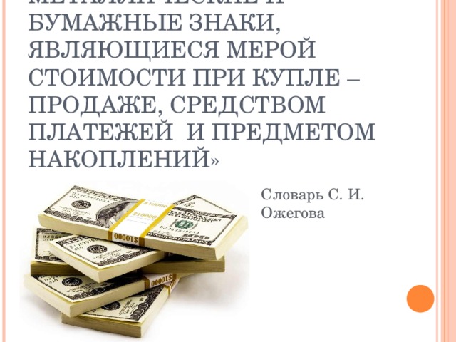 « ДЕНЬГИ – ЭТО МЕТАЛЛИЧЕСКИЕ И БУМАЖНЫЕ ЗНАКИ, ЯВЛЯЮЩИЕСЯ МЕРОЙ СТОИМОСТИ ПРИ КУПЛЕ – ПРОДАЖЕ, СРЕДСТВОМ ПЛАТЕЖЕЙ И ПРЕДМЕТОМ НАКОПЛЕНИЙ» Словарь С. И. Ожегова