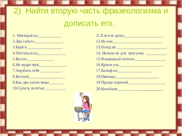 2) Найти вторую часть фразеологизма и дописать его. 1. Невзирая на____________ 2.Два сапога______________. 3.Буря в _________________. 4.Топтаться на______________. 5.Кусать_____________. 6.Не мудрствуя_____________. 7.Зарубить себе __________. 8.Волчий__________________ 9.Как две капли воды_______. 10.Сулить золотые__________. 11.Еле-еле душа___________________. 12.На сон________________________. 13.Голод не ________________________. 14. Нельзя ли для прогулок __________. 15.Рожденный ползать_______________. 16.Краем уха______________________. 17.Калиф на_________________. 18.Овчинка_____________________. 19.Проще пареной__________________. 20.Кисейная____________ _________.  