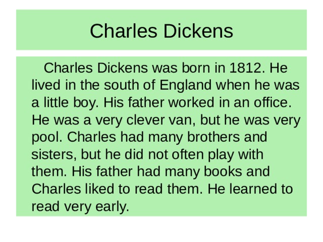 Charles Dickens   Charles Dickens was born in 1812. He lived in the south of England when he was a little boy. His father worked in an office. He was a very clever van, but he was very pool. Charles had many brothers and sisters, but he did not often play with them. His father had many books and Charles liked to read them. He learned to read very early.