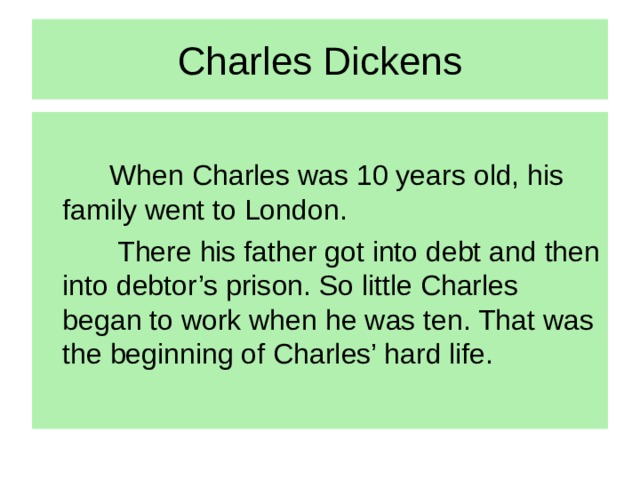 Charles Dickens  When Charles was 10 years old, his family went to London.  There his father got into debt and then into debtor’s prison. So little Charles began to work when he was ten. That was the beginning of Charles’ hard life.