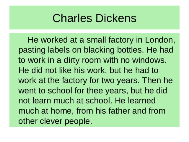 Charles Dickens   He worked at a small factory in London, pasting labels on blacking bottles. He had to work in a dirty room with no windows. He did not like his work, but he had to work at the factory for two years. Then he went to school for thee years, but he did not learn much at school. He learned much at home, from his father and from other clever people.