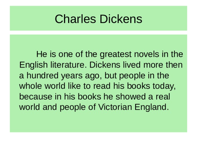 Charles Dickens   He is one of the greatest novels in the English literature. Dickens lived more then a hundred years ago, but people in the whole world like to read his books today, because in his books he showed a real world and people of Victorian England.
