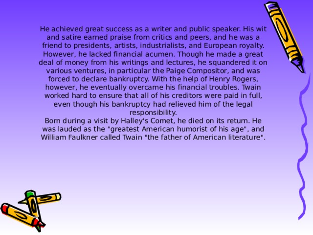 He achieved great success as a writer and public speaker. His wit and satire earned praise from critics and peers, and he was a friend to presidents, artists, industrialists, and European royalty.  However, he lacked financial acumen. Though he made a great deal of money from his writings and lectures, he squandered it on various ventures, in particular the Paige Compositor, and was forced to declare bankruptcy. With the help of Henry Rogers, however, he eventually overcame his financial troubles. Twain worked hard to ensure that all of his creditors were paid in full, even though his bankruptcy had relieved him of the legal responsibility.  Born during a visit by Halley's Comet, he died on its return. He was lauded as the 