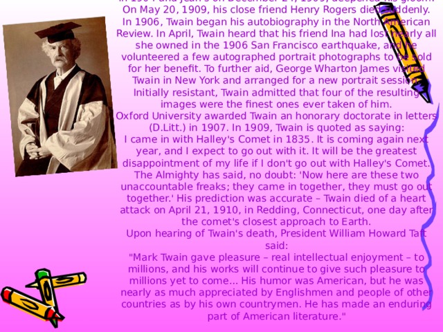 Twain passed through a period of deep depression, which began in 1896 when his daughter Suzy died of meningitis. Olivia's death in 1904 and Jean's on December 24, 1909, deepened his gloom. On May 20, 1909, his close friend Henry Rogers died suddenly.  In 1906, Twain began his autobiography in the North American Review. In April, Twain heard that his friend Ina had lost nearly all she owned in the 1906 San Francisco earthquake, and he volunteered a few autographed portrait photographs to be sold for her benefit. To further aid, George Wharton James visited Twain in New York and arranged for a new portrait session. Initially resistant, Twain admitted that four of the resulting images were the finest ones ever taken of him.  Oxford University awarded Twain an honorary doctorate in letters (D.Litt.) in 1907. In 1909, Twain is quoted as saying:  I came in with Halley's Comet in 1835. It is coming again next year, and I expect to go out with it. It will be the greatest disappointment of my life if I don't go out with Halley's Comet. The Almighty has said, no doubt: 'Now here are these two unaccountable freaks; they came in together, they must go out together.' His prediction was accurate – Twain died of a heart attack on April 21, 1910, in Redding, Connecticut, one day after the comet's closest approach to Earth.  Upon hearing of Twain's death, President William Howard Taft said:  