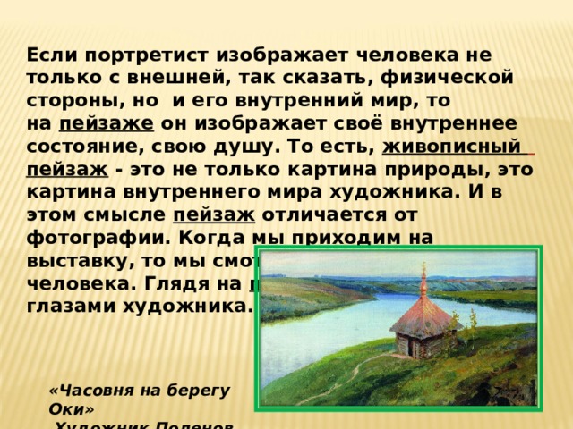 Если портретист изображает человека не только с внешней, так сказать, физической стороны, но  и его внутренний мир, то на  пейзаже  он изображает своё внутреннее состояние, свою душу. То есть,  живописный   пейзаж  - это не только картина природы, это картина внутреннего мира художника. И в этом смысле  пейзаж  отличается от фотографии. Когда мы приходим на выставку, то мы смотрим на душу другого человека. Глядя на  пейзаж , мы видим мир глазами художника. «Часовня на берегу Оки»   Художник Поленов В. Д.