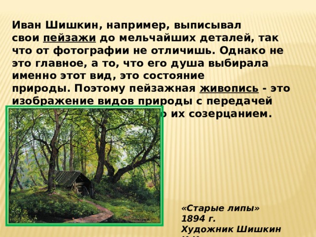 Иван Шишкин, например, выписывал свои  пейзажи  до мельчайших деталей, так что от фотографии не отличишь. Однако не это главное, а то, что его душа выбирала именно этот вид, это состояние природы. Поэтому пейзажная живопись  - это изображение видов природы с передачей настроения, навеваемого их созерцанием. «Старые липы» 1894 г. Художник Шишкин И.И. 