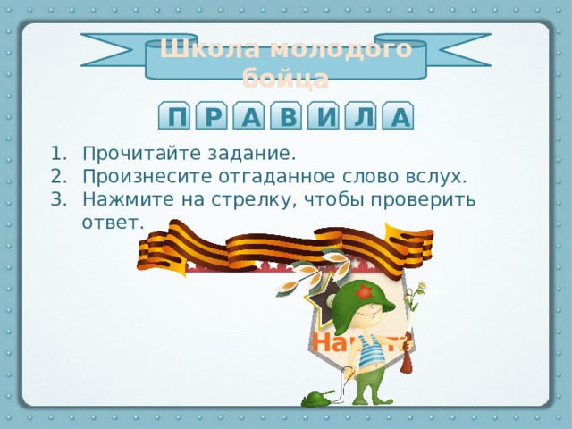 Школа молодого бойца Школа молодого бойца П Р А В И А Л Стремительное нападение войск На параде криком «Ура!» войска приветствуют главнокомандующего на противника с криком «Ура!» Т А А А К Прочитайте задание. Произнесите отгаданное слово вслух. Нажмите на стрелку, чтобы проверить ответ.   Начать