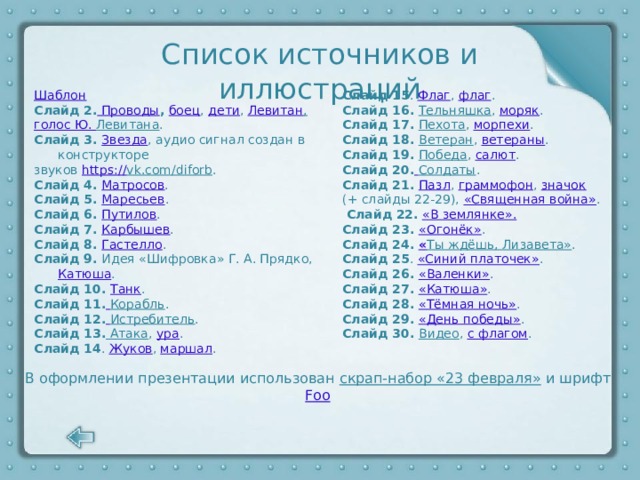 Список источников и иллюстраций Шаблон Слайд 15 . Флаг , флаг . Слайд 16. Тельняшка , моряк . Слайд 2. Проводы , боец , дети , Левитан , голос Ю. Левитана . Слайд 17. Пехота , морпехи . Слайд 18. Ветеран , ветераны . Слайд 3. Звезда , аудио сигнал создан в конструкторе Слайд 19. Победа , салют . звуков https:// vk.com/diforb . Слайд 4. Матросов . Слайд 20.  Солдаты . Слайд 21. Пазл , граммофон , значок Слайд 5. Маресьев . (+ слайды 22-29), «Священная война» . Слайд 6. Путилов .  Слайд 22.  «В землянке». Слайд 7. Карбышев . Слайд 23. «Огонёк» . Слайд 8. Гастелло . Слайд 24. « Ты ждёшь, Лизавета» . Слайд 9. Идея «Шифровка» Г. А. Прядко, Катюша . Слайд 10. Танк . Слайд 25 . «Синий платочек» . Слайд 26. «Валенки» . Слайд 11.  Корабль . Слайд 27. «Катюша» . Слайд 12.  Истребитель . Слайд 28. «Тёмная ночь» . Слайд 13. Атака , ура . Слайд 29. «День победы» . Слайд 14 . Жуков , маршал . Слайд 30. Видео , с флагом .            В оформлении презентации использован скрап-набор «23 февраля» и шрифт Foo