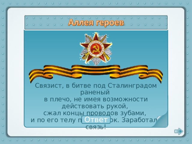 Связист, в битве под Сталинградом раненый в плечо, не имея возможности действовать рукой, сжал концы проводов зубами, и по его телу прошёл ток. Заработала связь! Матвей Путилов Ответ