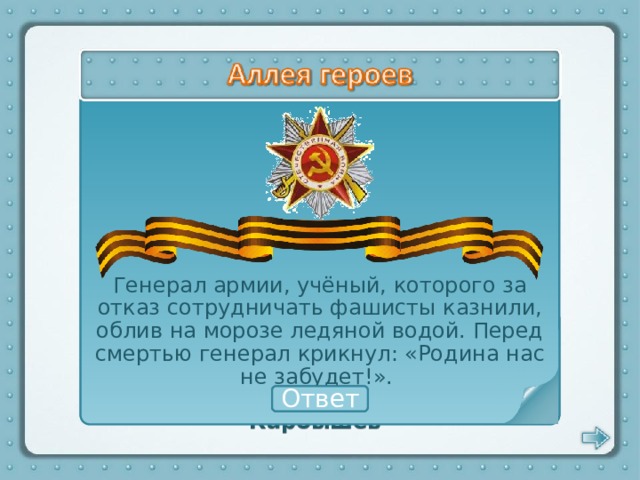 Генерал армии, учёный, которого за отказ сотрудничать фашисты казнили, облив на морозе ледяной водой. Перед смертью генерал крикнул: «Родина нас не забудет!». Дмитрий Карбышев Ответ