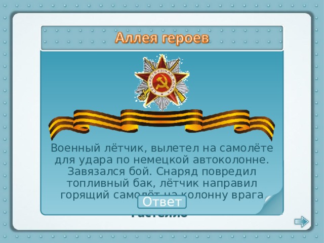 Военный лётчик, вылетел на самолёте для удара по немецкой автоколонне. Завязался бой. Снаряд повредил топливный бак, лётчик направил горящий самолёт на колонну врага Николай Гастелло Ответ